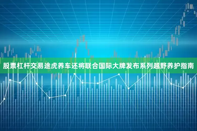 股票杠杆交易途虎养车还将联合国际大牌发布系列越野养护指南